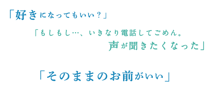 「好きになってもいい?」「もしもし…、いきなり電話してごめん。声が聞きたくなった」「そのままのお前がいい」