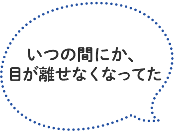 「いつの間にか、目が離せなくなってた」