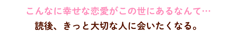 こんなに幸せな恋愛がこの世にあるなんて…読後、きっと大切な人に会いたくなる。