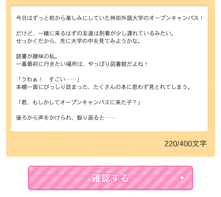 【STEP3】神田外語大学オープンキャンパスで出会う先輩たちとの胸キュンSSを、400文字以内で自由に書く!書き終わったら内容をよく確認して、最後に<これでつくる>を選択でエントリー完了!