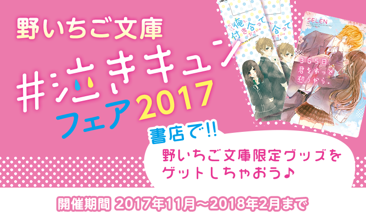 野いちご文庫 #泣きキュンフェア2017 書店で野いちご文庫限定グッズをゲットしちゃおう♪開催期間 2017年11月~2018年2月まで
