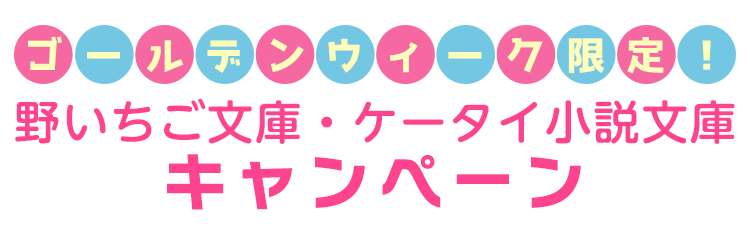 ゴールデンウィーク限定!野いちご文庫ケータイ小説文庫キャンペーン
