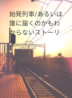 始発列車/あるいは誰に届くのかもわからないストーリー
