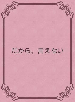 だから、言えない