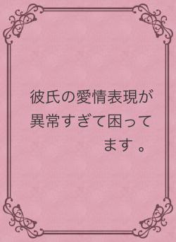 彼氏の愛情表現が異常すぎて困ってます 。