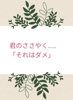君のささやく……「それはダメ」