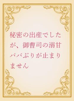 秘密の出産でしたが、御曹司の溺甘パパぶりが止まりません