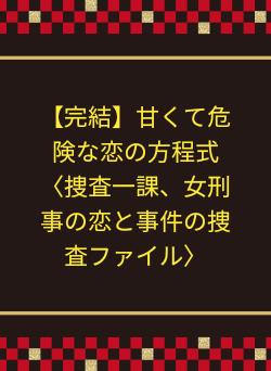 【完結】甘くて危険な恋の方程式〈捜査一課、女刑事の恋と事件の捜査ファイル〉