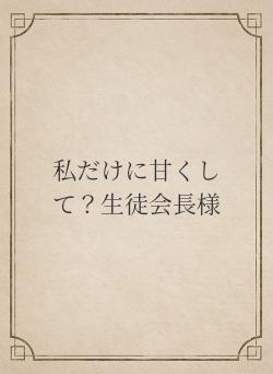 私だけに甘くして？生徒会長様