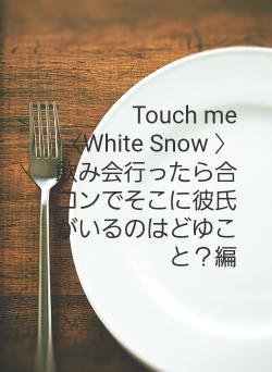 Touch me　〈White Snow 〉　飲み会行ったら合コンでそこに彼氏がいるのはどゆこと？編