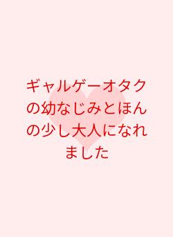 ギャルゲーオタクの幼なじみとほんの少し大人になれました