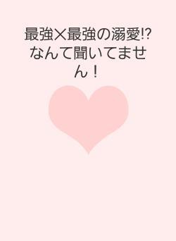 最強✕最強の溺愛⁉なんて聞いてません！