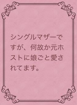 シングルマザーですが、何故か元ホストに娘ごと愛されてます。