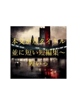 本文が章タイトル並に短い短編集～短いっ