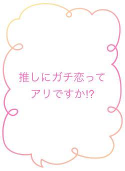 推しにガチ恋ってアリですか⁉︎