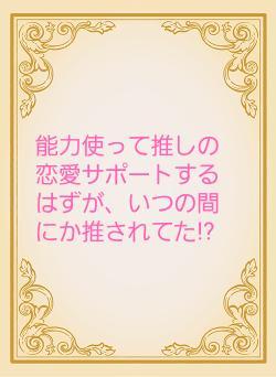 能力使って推しの恋愛サポートするはずが、いつの間にか推されてた!?