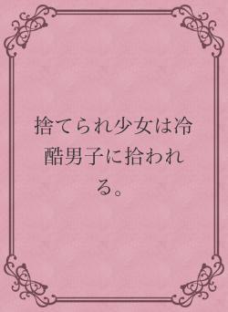 捨てられ少女は冷酷男子に拾われる。