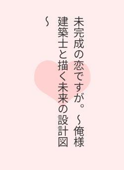 未完成の恋ですが。～俺様建築士と描く未来の設計図～