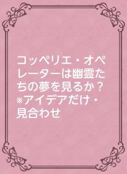 コッペリエ・オペレーターは幽霊たちの夢を見るか？　※アイデアだけ・見合わせ