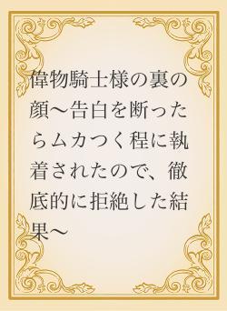 偉物騎士様の裏の顔～告白を断ったらムカつく程に執着されたので、徹底的に拒絶した結果～