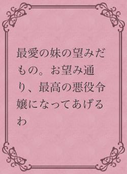 最愛の妹の望みだもの。お望み通り、最高の悪役令嬢になってあげるわ