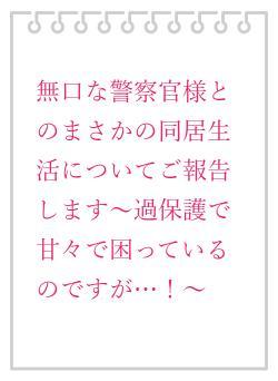 無口な警察官様とのまさかの同居生活についてご報告します〜過保護で甘々で困っているのですが…！〜