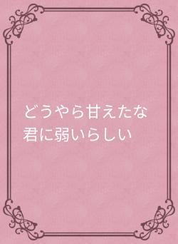 どうやら甘えたな君に弱いらしい