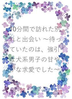 10分間で訪れた別れと出会い ～待っていたのは、強引な犬系男子の甘やかな求愛でした～
