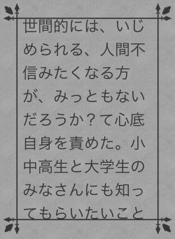 世間的には、いじめられる、人間不信みたくなる方が、みっともないだろうか？て心底自身を責めた。小中高生と大学生のみなさんにも知ってもらいたいこと