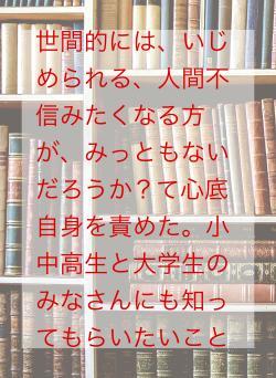 世間的には、いじめられる、人間不信みたくなる方が、みっともないだろうか?て心底自身を責めた。小中高生と大学生のみなさんにも知ってもらいたいこと