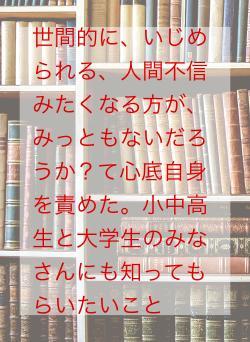 世間的に、いじめられる、人間不信みたくなる方が、みっともないだろうか?て心底自身を責めた。小中高生と大学生のみなさんにも知ってもらいたいこと