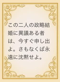 この二人の政略結婚に異議ある者は、今すぐ申し出よ。さもなくば永遠に沈黙せよ。