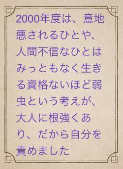 2000年度は、意地悪されるひとや、人間不信なひとはみっともなく生きる資格ないほど弱虫という考えが、大人に根強くあり、だから自分を責めました