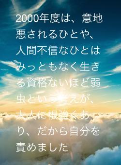2000年度は、意地悪されるひとや、人間不信なひとはみっともなく生きる資格ないほど弱虫という考えが、大人に根強くあり、だから自分を責めました
