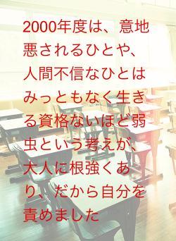 2000年度は、意地悪されるひとや、人間不信なひとはみっともなく生きる資格ないほど弱虫という考えが、大人に根強くあり、だから自分を責めました