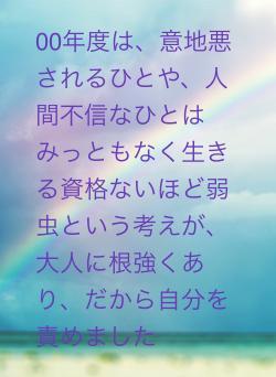 00年度は、意地悪されるひとや、人間不信なひとはみっともなく生きる資格ないほど弱虫という考えが、大人に根強くあり、だから自分を責めました