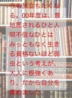 今も旅立ちたくなる。00年度は、意地悪されるひと人間不信なひとはみっともなく生きる資格ないほど弱虫という考えが、大人に根強くあり、だから自分を責めました
