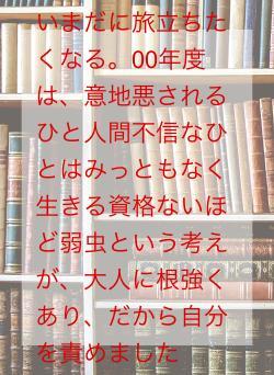 いまだに旅立ちたくなる。00年度は、意地悪されるひと人間不信なひとはみっともなく生きる資格ないほど弱虫という考えが、大人に根強くあり、だから自分を責めました