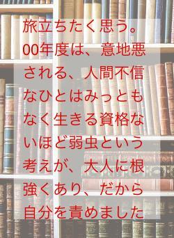 旅立ちたく思う。00年度は、意地悪される、人間不信なひとはみっともなく生きる資格ないほど弱虫という考えが、大人に根強くあり、だから自分を責めました