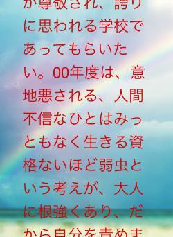 意地悪しないことが尊敬され、誇りに思われる学校であってもらいたい。00年度は、意地悪される、人間不信なひとはみっともなく生きる資格ないほど弱虫という考えが、大人に根強くあり、だから自分を責めました
