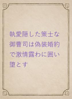 執愛隠した策士な御曹司は偽装婚約で激情露わに囲い堕とす