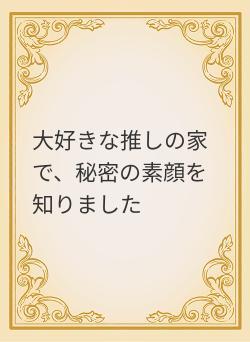 大好きな推しの家で、秘密の素顔を知りました