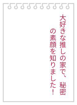 大好きな推しの家で、秘密の素顔を知りました！