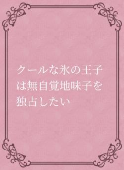 クールな氷の王子は無自覚地味子を独占したい