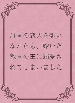 母国の恋人を想いながらも、嫁いだ敵国の王に溺愛されてしまいました