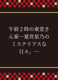 午前２時の東堂さん家─夏宮星乃のミステリアスな日々。─