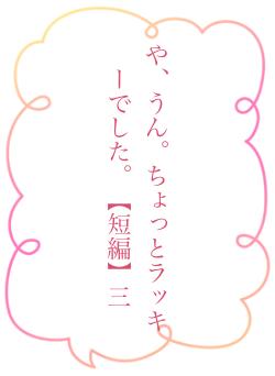 や、うん。ちょっとラッキーでした。【短編】三