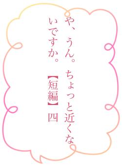 や、うん。ちょっと近くないですか。【短編】四