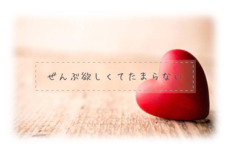 ぜんぶ欲しくてたまらない。