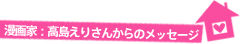 漫画家：高島えりさんからのﾒｯｾｰｼﾞ